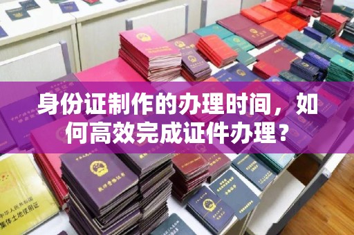 东丰身份证制作的办理时间，如何高效完成证件办理？
